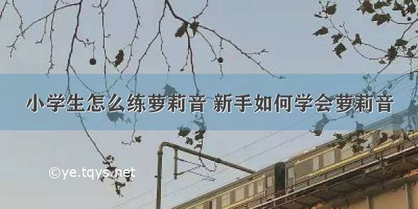 小学生怎么练萝莉音 新手如何学会萝莉音