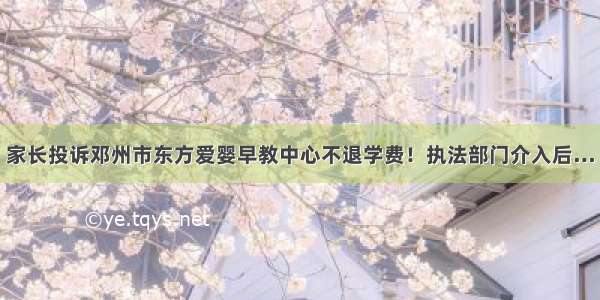 家长投诉邓州市东方爱婴早教中心不退学费！执法部门介入后…