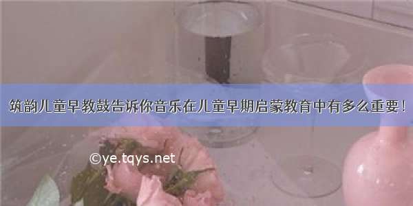 筑韵儿童早教鼓告诉你音乐在儿童早期启蒙教育中有多么重要！