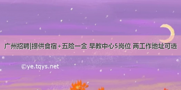 广州招聘|提供食宿+五险一金 早教中心5岗位 两工作地址可选