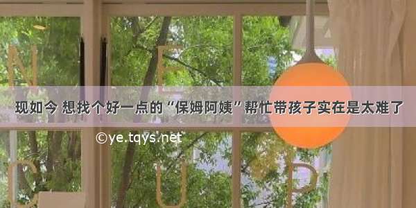 现如今 想找个好一点的“保姆阿姨”帮忙带孩子实在是太难了