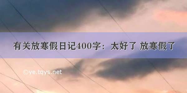 有关放寒假日记400字：太好了 放寒假了