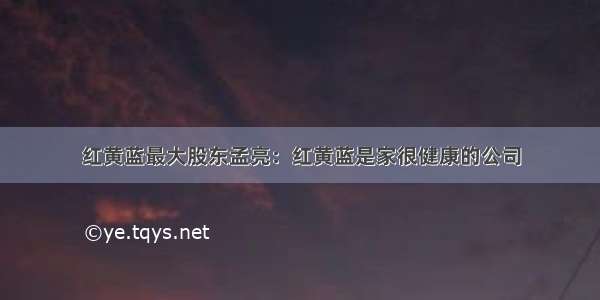 红黄蓝最大股东孟亮：红黄蓝是家很健康的公司