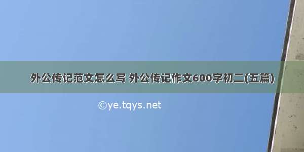 外公传记范文怎么写 外公传记作文600字初二(五篇)