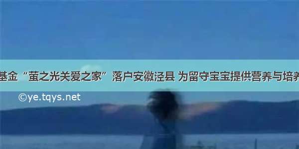 首批惠泽基金“萤之光关爱之家”落户安徽泾县 为留守宝宝提供营养与培养双重支持