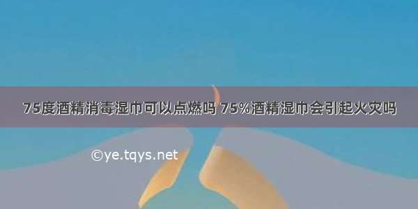 75度酒精消毒湿巾可以点燃吗 75%酒精湿巾会引起火灾吗