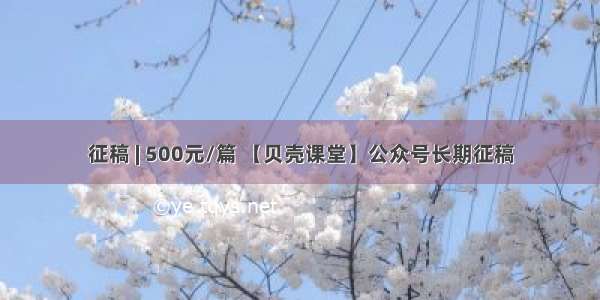 征稿 | 500元/篇 【贝壳课堂】公众号长期征稿