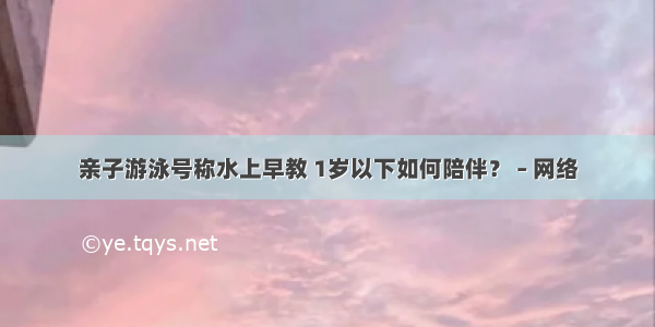 亲子游泳号称水上早教 1岁以下如何陪伴？ – 网络