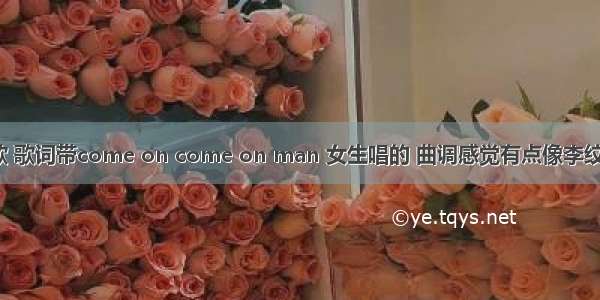 找一首英文歌 歌词带come on come on man 女生唱的 曲调感觉有点像李纹的《刀马旦》