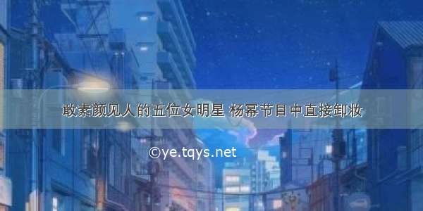 敢素颜见人的五位女明星 杨幂节目中直接卸妆