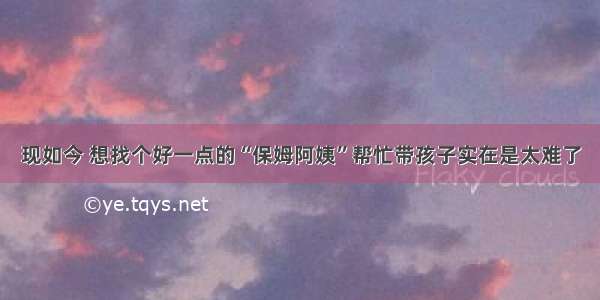 现如今 想找个好一点的“保姆阿姨”帮忙带孩子实在是太难了