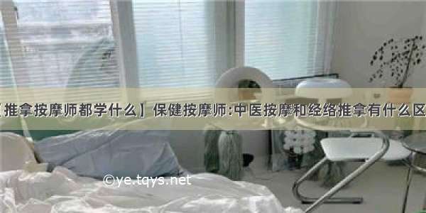 【推拿按摩师都学什么】保健按摩师:中医按摩和经络推拿有什么区别?