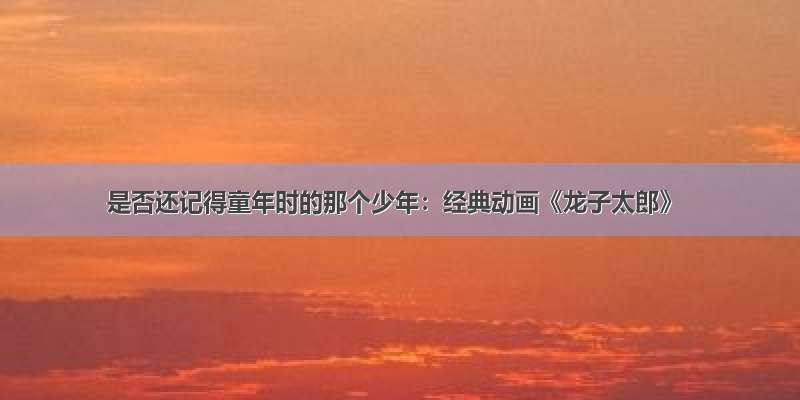 是否还记得童年时的那个少年：经典动画《龙子太郎》