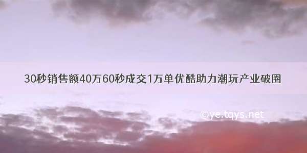 30秒销售额40万60秒成交1万单优酷助力潮玩产业破圈