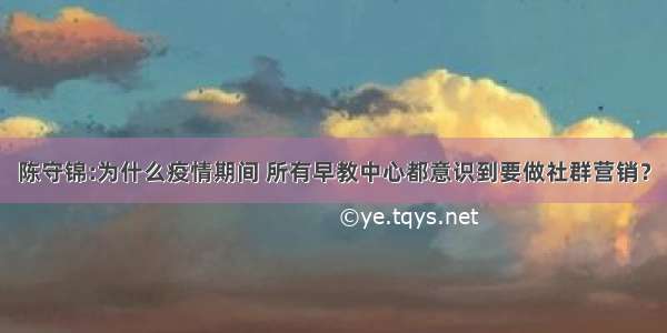 陈守锦:为什么疫情期间 所有早教中心都意识到要做社群营销？