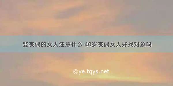 娶丧偶的女人注意什么 40岁丧偶女人好找对象吗