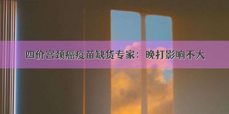 四价宫颈癌疫苗缺货专家：晚打影响不大