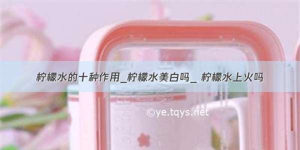 柠檬水的十种作用_柠檬水美白吗_ 柠檬水上火吗