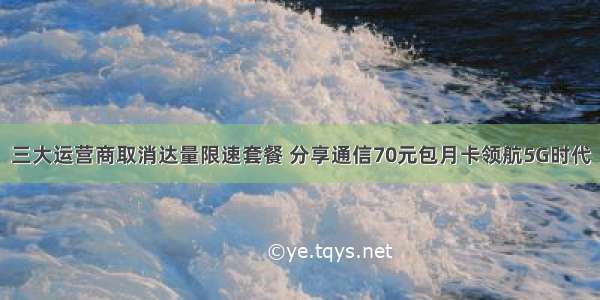 三大运营商取消达量限速套餐 分享通信70元包月卡领航5G时代