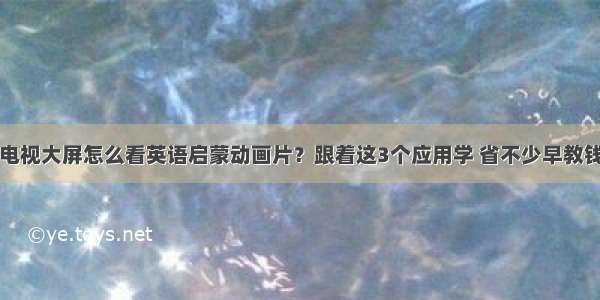 电视大屏怎么看英语启蒙动画片？跟着这3个应用学 省不少早教钱