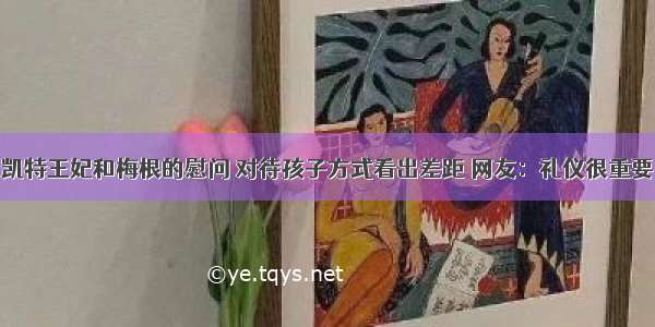 凯特王妃和梅根的慰问 对待孩子方式看出差距 网友：礼仪很重要