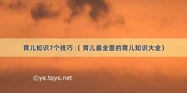 育儿知识7个技巧 （ 育儿最全面的育儿知识大全）