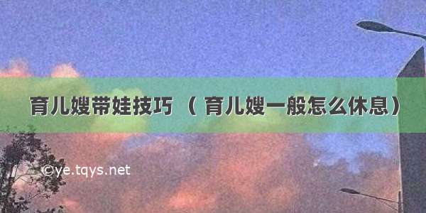 育儿嫂带娃技巧 （ 育儿嫂一般怎么休息）