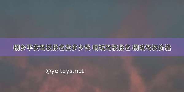 桐乡平安驾校报名费多少钱 桐城驾校报名 桐城驾校价格