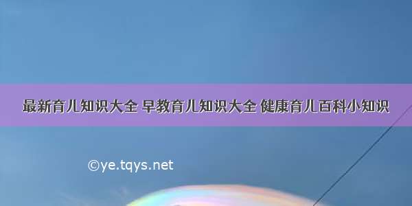 最新育儿知识大全 早教育儿知识大全 健康育儿百科小知识