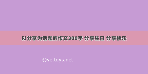 以分享为话题的作文300字 分享生日 分享快乐