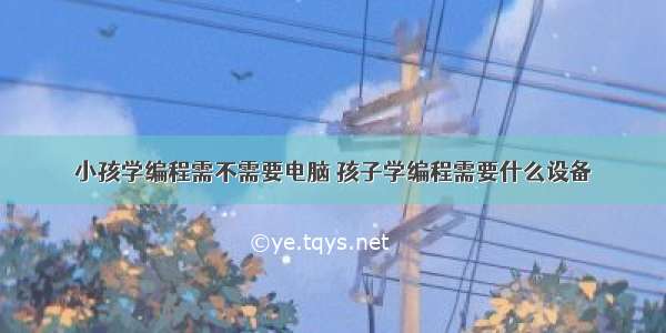 小孩学编程需不需要电脑 孩子学编程需要什么设备