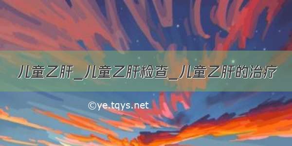 儿童乙肝_儿童乙肝检查_儿童乙肝的治疗