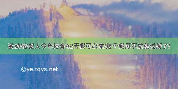 激动!宿松人今年还有42天假可以休!这个假再不休就过期了!