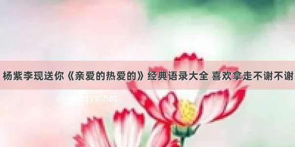 杨紫李现送你《亲爱的热爱的》经典语录大全 喜欢拿走不谢不谢