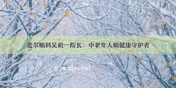 爱尔眼科吴松一院长：中老年人眼健康守护者