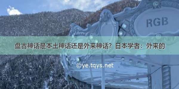 盘古神话是本土神话还是外来神话？日本学者：外来的