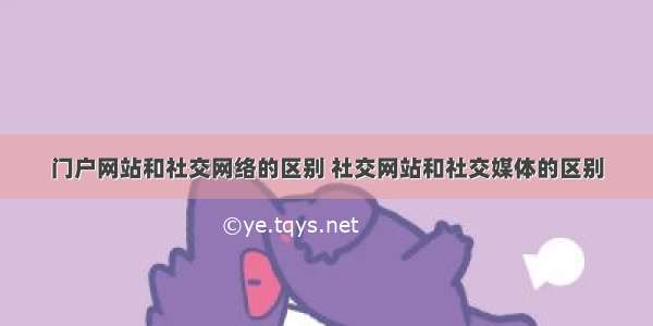 门户网站和社交网络的区别 社交网站和社交媒体的区别