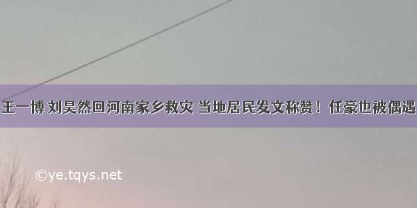 王一博 刘昊然回河南家乡救灾 当地居民发文称赞！任豪也被偶遇