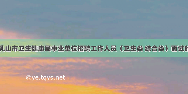 威海乳山市卫生健康局事业单位招聘工作人员（卫生类 综合类）面试的通知