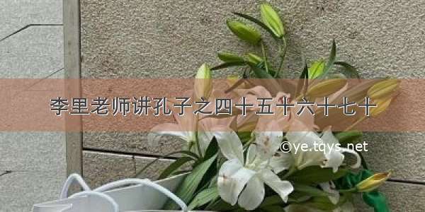 李里老师讲孔子之四十五十六十七十