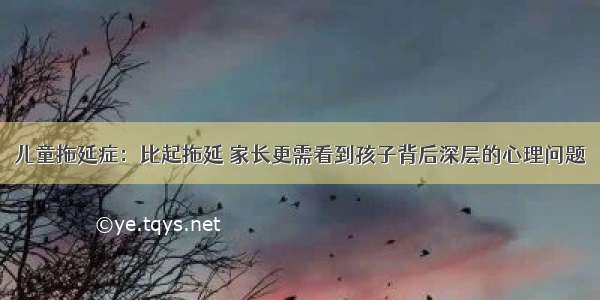 儿童拖延症：比起拖延 家长更需看到孩子背后深层的心理问题