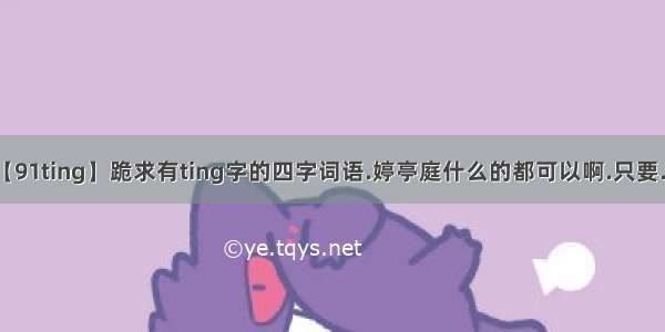 【91ting】跪求有ting字的四字词语.婷亭庭什么的都可以啊.只要....