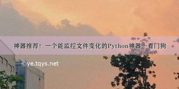 神器推荐！一个能监控文件变化的Python神器—看门狗