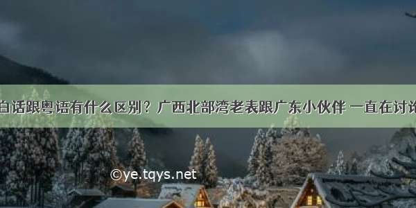 白话跟粤语有什么区别？广西北部湾老表跟广东小伙伴 一直在讨论