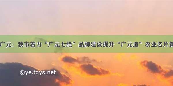 四川广元：我市着力“广元七绝”品牌建设提升“广元造”农业名片新价值