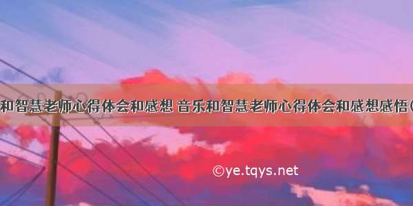 音乐和智慧老师心得体会和感想 音乐和智慧老师心得体会和感想感悟(9篇)