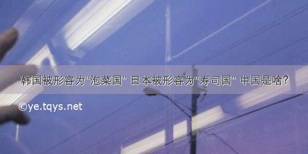 韩国被形容为“泡菜国” 日本被形容为“寿司国” 中国是啥？