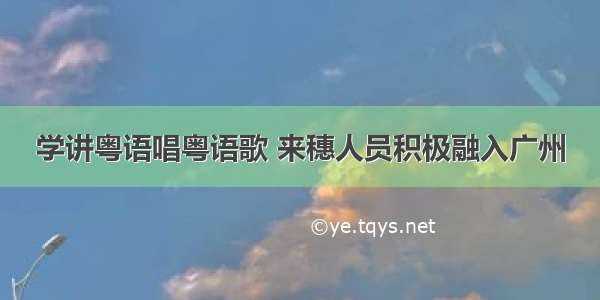 学讲粤语唱粤语歌 来穗人员积极融入广州