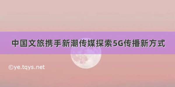 中国文旅携手新潮传媒探索5G传播新方式