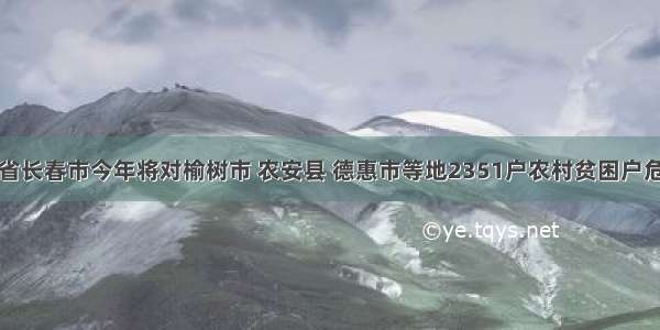 重磅！吉林省长春市今年将对榆树市 农安县 德惠市等地2351户农村贫困户危房进行改造